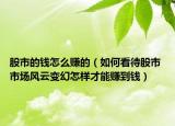 股市的钱怎么赚的（如何看待股市 市场风云变幻怎样才能赚到钱）