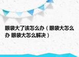 眼袋大了该怎么办（眼袋大怎么办 眼袋大怎么解决）