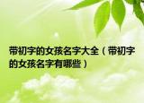 带初字的女孩名字大全（带初字的女孩名字有哪些）