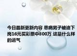 今日最新更新内容 患病男子被迫下岗16元买彩票中800万 这是什么样的运气