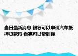 当日最新消息 银行可以申请汽车抵押贷款吗 看完可以帮到你