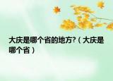 大庆是哪个省的地方?（大庆是哪个省）