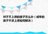 对于不上进的孩子怎么办（成年的孩子不求上进如何解决）