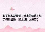张子枫和彭昱畅一起上的综艺（张子枫彭昱畅一起上过什么综艺）