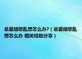 总爱胡思乱想怎么办?（总爱胡思乱想怎么办 相关经验分享）