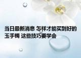 当日最新消息 怎样才能买到好的玉手镯 这些技巧要学会