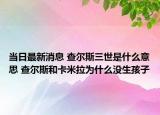 当日最新消息 查尔斯三世是什么意思 查尔斯和卡米拉为什么没生孩子