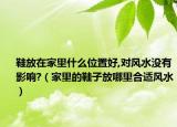 鞋放在家里什么位置好,对风水没有影响?（家里的鞋子放哪里合适风水）