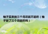 柚子买来放三个月还能不能吃（柚子放了三个月能吃吗）