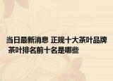 当日最新消息 正规十大茶叶品牌 茶叶排名前十名是哪些