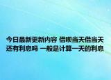 今日最新更新内容 借呗当天借当天还有利息吗 一般是计算一天的利息