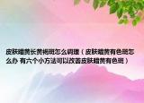 皮肤暗黄长黄褐斑怎么调理（皮肤暗黄有色斑怎么办 有六个小方法可以改善皮肤暗黄有色斑）