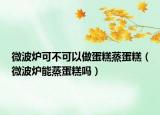 微波炉可不可以做蛋糕蒸蛋糕（微波炉能蒸蛋糕吗）