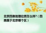 北京四惠地理位置怎么样?（四惠属于北京哪个区）