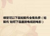 哪里可以下载如懿传全集免费（如懿传 如何下载最新电视剧电影）