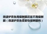 微波炉蒸鱼用保鲜膜还是不用保鲜膜（微波炉蒸鱼需要包保鲜膜吗）