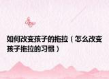 如何改变孩子的拖拉（怎么改变孩子拖拉的习惯）