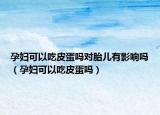 孕妇可以吃皮蛋吗对胎儿有影响吗（孕妇可以吃皮蛋吗）