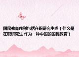 国民教育序列包括在职研究生吗（什么是在职研究生 作为一种中国的国民教育）