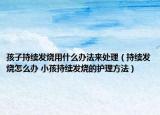 孩子持续发烧用什么办法来处理（持续发烧怎么办 小孩持续发烧的护理方法）
