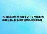 当日最新消息 中俄联手又干了件大事 抛弃美元用人民币结算消息迅速传遍全球
