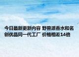 今日最新更新内容 野兽派香水和名创优品同一代工厂 价格相差14倍