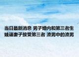 当日最新消息 男子婚内和第三者生娃逼妻子接受第三者 渣男中的渣男
