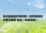造价基础知识培训题（如何使用造价师万题库 每日一练要坚持）