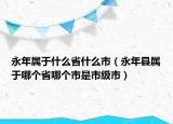 永年属于什么省什么市（永年县属于哪个省哪个市是市级市）