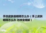 手部皮肤很粗糙怎么办（手上皮肤粗糙怎么办 怎样变细腻）