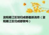 资阳雁江区划归成都最新消息（资阳雁江区归成都管吗）