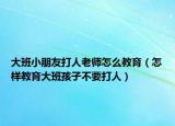 大班小朋友打人老师怎么教育（怎样教育大班孩子不要打人）