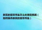 新买的翡翠吊坠怎么处理后佩戴（如何保养新买的翡翠吊坠）