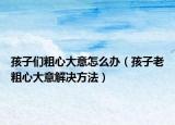 孩子们粗心大意怎么办（孩子老粗心大意解决方法）