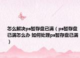 怎么解决ps暂存盘已满（ps暂存盘已满怎么办 如何处理ps暂存盘已满）