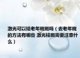 激光可以祛老年斑斑吗（去老年斑的方法有哪些 激光祛斑需要注意什么）