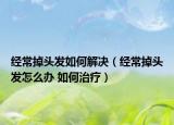 经常掉头发如何解决（经常掉头发怎么办 如何治疗）