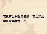 石头可以制作花盆吗（石头花盆制作需要什么工具）