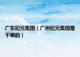 广东纪元集团（广州纪元集团是干嘛的）