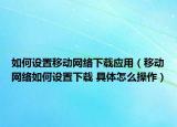 如何设置移动网络下载应用（移动网络如何设置下载 具体怎么操作）