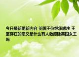 今日最新更新内容 英国王位继承顺序 王室存在的意义是什么有人敢废除英国女王吗