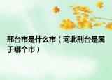 邢台市是什么市（河北刑台是属于哪个市）