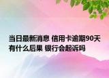 当日最新消息 信用卡逾期90天有什么后果 银行会起诉吗
