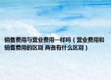 销售费用与营业费用一样吗（营业费用和销售费用的区别 两者有什么区别）