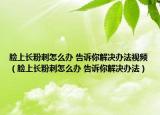 脸上长粉刺怎么办 告诉你解决办法视频（脸上长粉刺怎么办 告诉你解决办法）