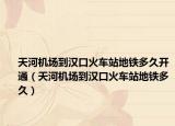天河机场到汉口火车站地铁多久开通（天河机场到汉口火车站地铁多久）
