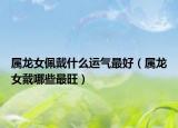 属龙女佩戴什么运气最好（属龙女戴哪些最旺）