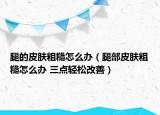 腿的皮肤粗糙怎么办（腿部皮肤粗糙怎么办 三点轻松改善）