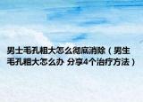 男士毛孔粗大怎么彻底消除（男生毛孔粗大怎么办 分享4个治疗方法）