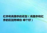 红参和高丽参的差别（高丽参和红参的区别有哪些 哪个好）